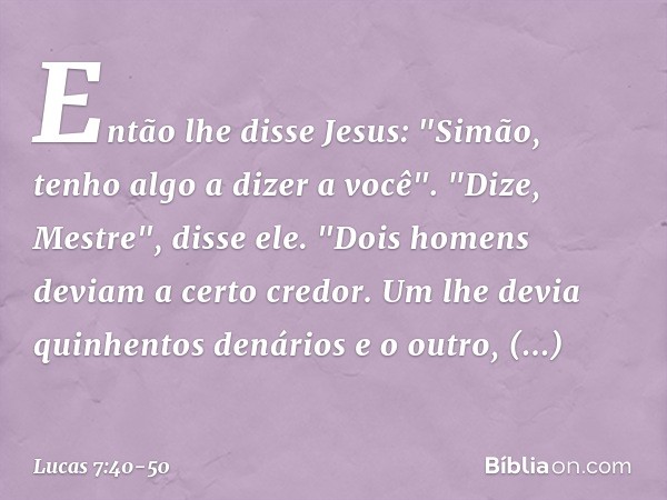Então lhe disse Jesus: "Simão, tenho algo a dizer a você".
"Dize, Mestre", disse ele. "Dois homens deviam a certo credor. Um lhe devia quinhentos denários e o o