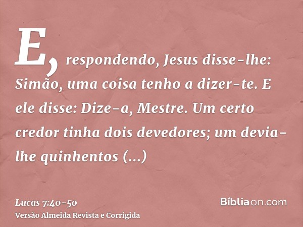 E, respondendo, Jesus disse-lhe: Simão, uma coisa tenho a dizer-te. E ele disse: Dize-a, Mestre.Um certo credor tinha dois devedores; um devia-lhe quinhentos di