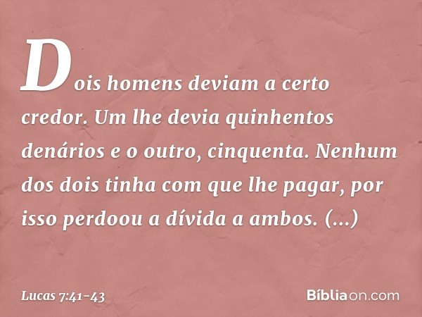 "Dois homens deviam a certo credor. Um lhe devia quinhentos denários e o outro, cinquenta. Nenhum dos dois tinha com que lhe pagar, por isso perdoou a dívida a 