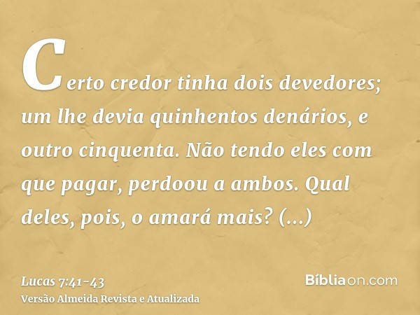 Certo credor tinha dois devedores; um lhe devia quinhentos denários, e outro cinquenta.Não tendo eles com que pagar, perdoou a ambos. Qual deles, pois, o amará 