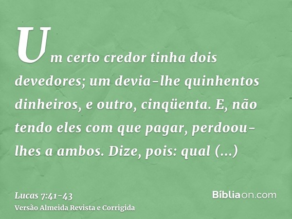 Um certo credor tinha dois devedores; um devia-lhe quinhentos dinheiros, e outro, cinqüenta.E, não tendo eles com que pagar, perdoou-lhes a ambos. Dize, pois: q