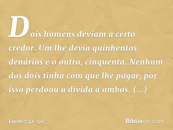 "Dois homens deviam a certo credor. Um lhe devia quinhentos denários e o outro, cinquenta. Nenhum dos dois tinha com que lhe pagar, por isso perdoou a dívida a 