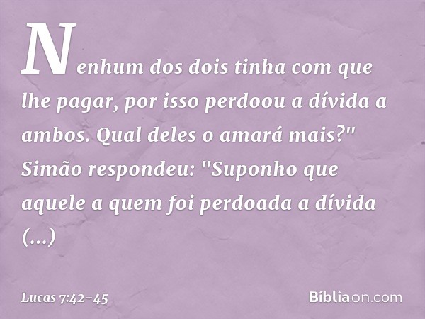 Nenhum dos dois tinha com que lhe pagar, por isso perdoou a dívida a ambos. Qual deles o amará mais?" Simão respondeu: "Suponho que aquele a quem foi perdoada a