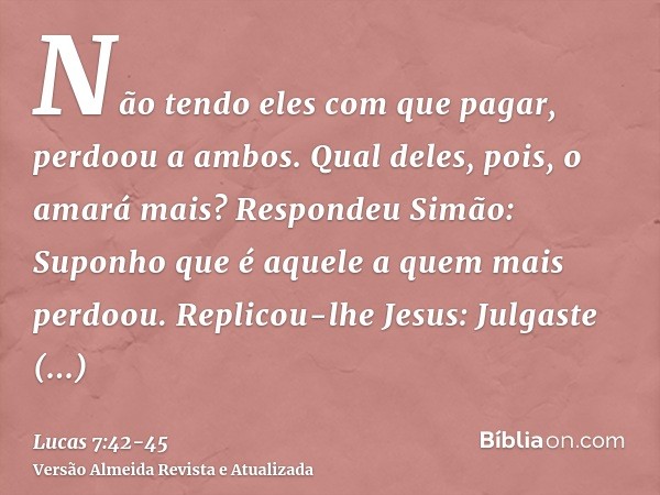 Não tendo eles com que pagar, perdoou a ambos. Qual deles, pois, o amará mais?Respondeu Simão: Suponho que é aquele a quem mais perdoou. Replicou-lhe Jesus: Jul