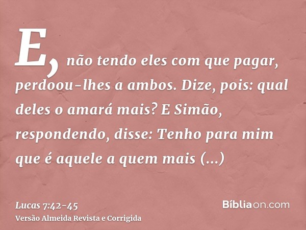 E, não tendo eles com que pagar, perdoou-lhes a ambos. Dize, pois: qual deles o amará mais?E Simão, respondendo, disse: Tenho para mim que é aquele a quem mais 