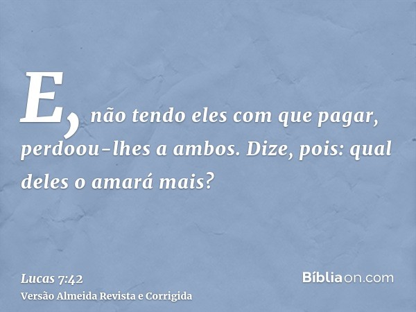 E, não tendo eles com que pagar, perdoou-lhes a ambos. Dize, pois: qual deles o amará mais?