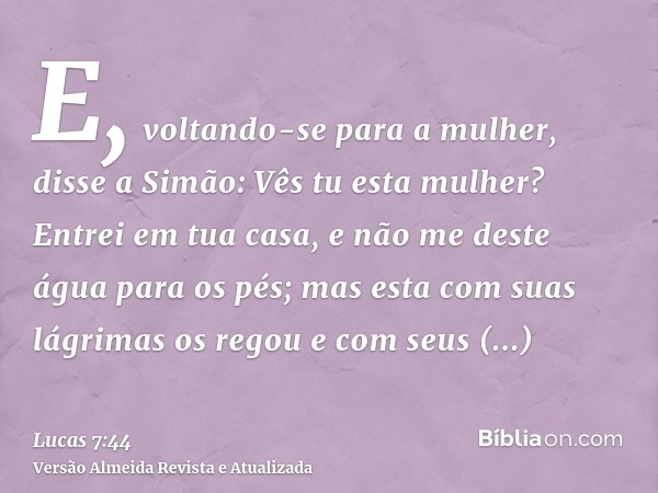 E, voltando-se para a mulher, disse a Simão: Vês tu esta mulher? Entrei em tua casa, e não me deste água para os pés; mas esta com suas lágrimas os regou e com 