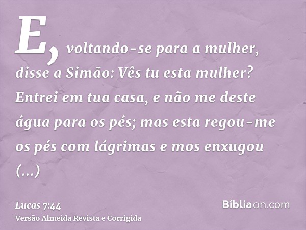 E, voltando-se para a mulher, disse a Simão: Vês tu esta mulher? Entrei em tua casa, e não me deste água para os pés; mas esta regou-me os pés com lágrimas e mo