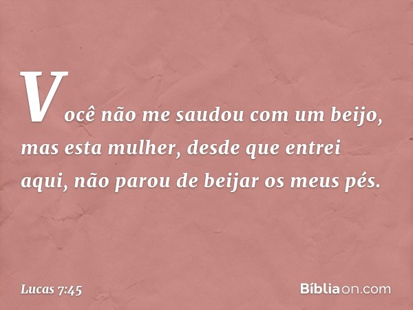 Você não me saudou com um beijo, mas esta mulher, desde que entrei aqui, não parou de beijar os meus pés. -- Lucas 7:45