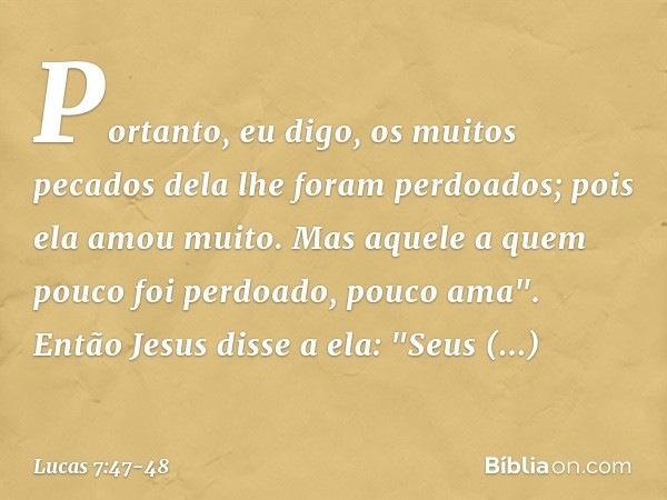 Portanto, eu digo, os muitos pecados dela lhe foram perdoados; pois ela amou muito. Mas aquele a quem pouco foi perdoado, pouco ama". Então Jesus disse a ela: "