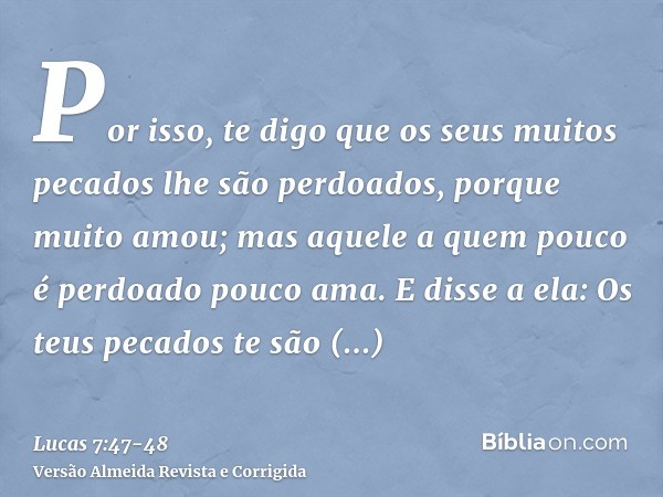 Por isso, te digo que os seus muitos pecados lhe são perdoados, porque muito amou; mas aquele a quem pouco é perdoado pouco ama.E disse a ela: Os teus pecados t