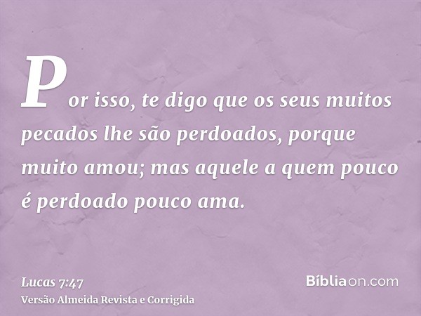 Por isso, te digo que os seus muitos pecados lhe são perdoados, porque muito amou; mas aquele a quem pouco é perdoado pouco ama.