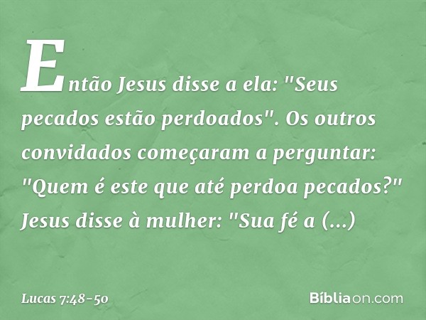 Então Jesus disse a ela: "Seus pecados estão perdoados". Os outros convidados começaram a perguntar: "Quem é este que até perdoa pecados?" Jesus disse à mulher: