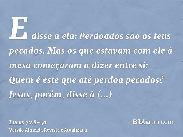 E disse a ela: Perdoados são os teus pecados.Mas os que estavam com ele à mesa começaram a dizer entre si: Quem é este que até perdoa pecados?Jesus, porém, diss