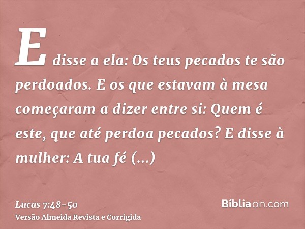 E disse a ela: Os teus pecados te são perdoados.E os que estavam à mesa começaram a dizer entre si: Quem é este, que até perdoa pecados?E disse à mulher: A tua 