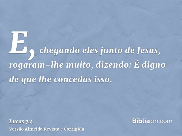E, chegando eles junto de Jesus, rogaram-lhe muito, dizendo: É digno de que lhe concedas isso.