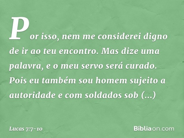 Por isso, nem me considerei digno de ir ao teu encontro. Mas dize uma palavra, e o meu servo será curado. Pois eu também sou homem sujeito a autoridade e com so