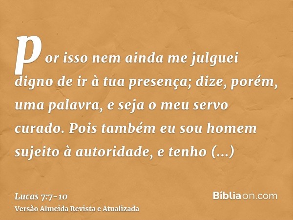 por isso nem ainda me julguei digno de ir à tua presença; dize, porém, uma palavra, e seja o meu servo curado.Pois também eu sou homem sujeito à autoridade, e t