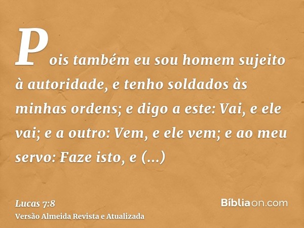 Pois também eu sou homem sujeito à autoridade, e tenho soldados às minhas ordens; e digo a este: Vai, e ele vai; e a outro: Vem, e ele vem; e ao meu servo: Faze