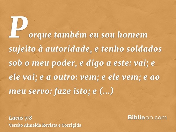 Porque também eu sou homem sujeito à autoridade, e tenho soldados sob o meu poder, e digo a este: vai; e ele vai; e a outro: vem; e ele vem; e ao meu servo: faz