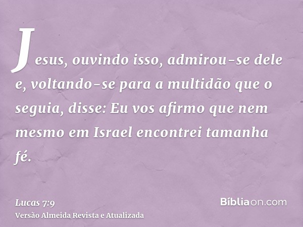 Jesus, ouvindo isso, admirou-se dele e, voltando-se para a multidão que o seguia, disse: Eu vos afirmo que nem mesmo em Israel encontrei tamanha fé.