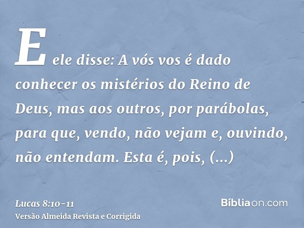 E ele disse: A vós vos é dado conhecer os mistérios do Reino de Deus, mas aos outros, por parábolas, para que, vendo, não vejam e, ouvindo, não entendam.Esta é,