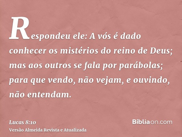 Respondeu ele: A vós é dado conhecer os mistérios do reino de Deus; mas aos outros se fala por parábolas; para que vendo, não vejam, e ouvindo, não entendam.