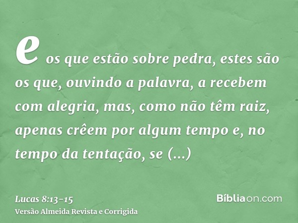 e os que estão sobre pedra, estes são os que, ouvindo a palavra, a recebem com alegria, mas, como não têm raiz, apenas crêem por algum tempo e, no tempo da tent