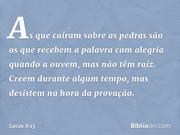 As que caíram sobre as pedras são os que recebem a palavra com alegria quando a ouvem, mas não têm raiz. Creem durante algum tempo, mas desistem na hora da prov