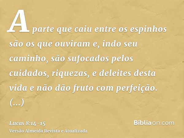 A parte que caiu entre os espinhos são os que ouviram e, indo seu caminho, são sufocados pelos cuidados, riquezas, e deleites desta vida e não dão fruto com per