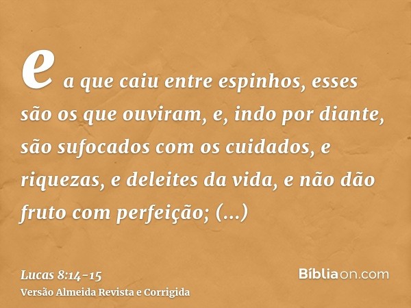 e a que caiu entre espinhos, esses são os que ouviram, e, indo por diante, são sufocados com os cuidados, e riquezas, e deleites da vida, e não dão fruto com pe