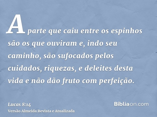 A parte que caiu entre os espinhos são os que ouviram e, indo seu caminho, são sufocados pelos cuidados, riquezas, e deleites desta vida e não dão fruto com per