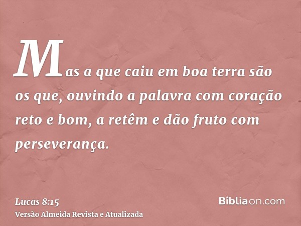 Mas a que caiu em boa terra são os que, ouvindo a palavra com coração reto e bom, a retêm e dão fruto com perseverança.