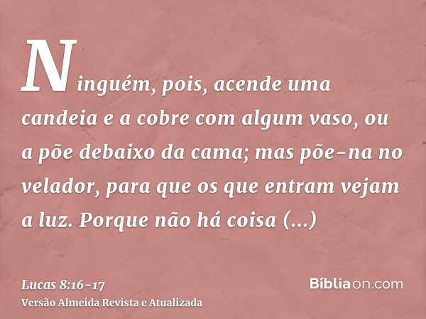 Ninguém, pois, acende uma candeia e a cobre com algum vaso, ou a põe debaixo da cama; mas põe-na no velador, para que os que entram vejam a luz.Porque não há co