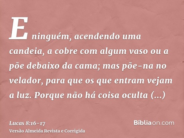 E ninguém, acendendo uma candeia, a cobre com algum vaso ou a põe debaixo da cama; mas põe-na no velador, para que os que entram vejam a luz.Porque não há coisa