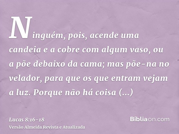 Ninguém, pois, acende uma candeia e a cobre com algum vaso, ou a põe debaixo da cama; mas põe-na no velador, para que os que entram vejam a luz.Porque não há co