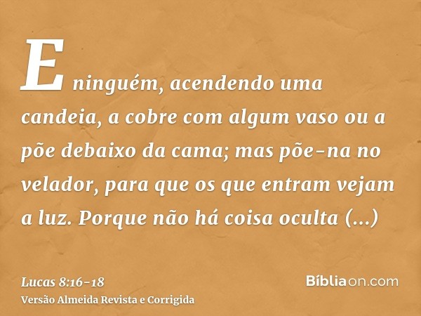 E ninguém, acendendo uma candeia, a cobre com algum vaso ou a põe debaixo da cama; mas põe-na no velador, para que os que entram vejam a luz.Porque não há coisa