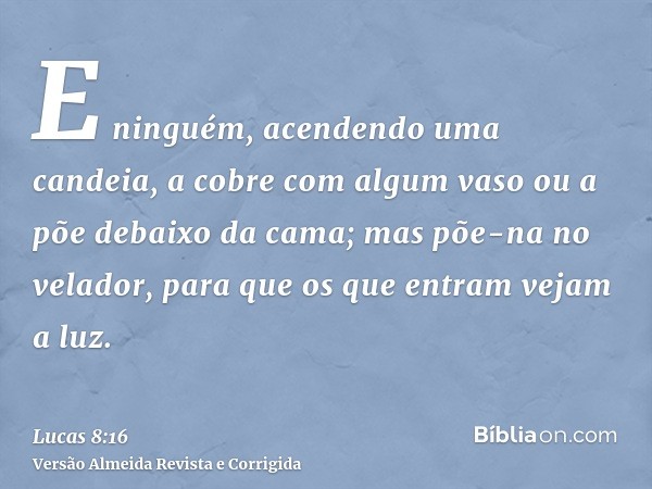 E ninguém, acendendo uma candeia, a cobre com algum vaso ou a põe debaixo da cama; mas põe-na no velador, para que os que entram vejam a luz.