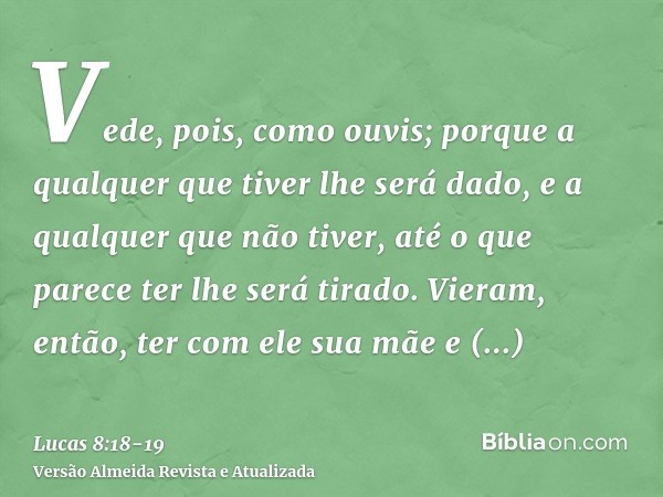 Vede, pois, como ouvis; porque a qualquer que tiver lhe será dado, e a qualquer que não tiver, até o que parece ter lhe será tirado.Vieram, então, ter com ele s