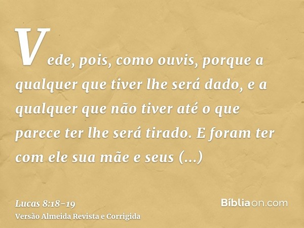 Vede, pois, como ouvis, porque a qualquer que tiver lhe será dado, e a qualquer que não tiver até o que parece ter lhe será tirado.E foram ter com ele sua mãe e