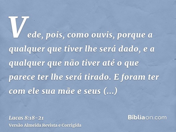 Vede, pois, como ouvis, porque a qualquer que tiver lhe será dado, e a qualquer que não tiver até o que parece ter lhe será tirado.E foram ter com ele sua mãe e