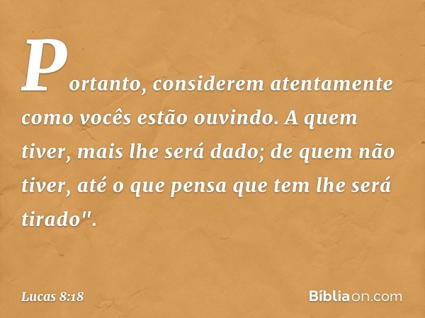 Portanto, considerem atentamente como vocês estão ouvindo. A quem tiver, mais lhe será dado; de quem não tiver, até o que pensa que tem lhe será tirado". -- Luc