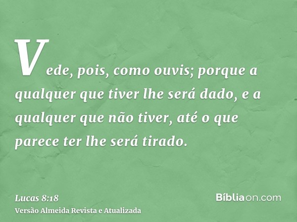 Vede, pois, como ouvis; porque a qualquer que tiver lhe será dado, e a qualquer que não tiver, até o que parece ter lhe será tirado.