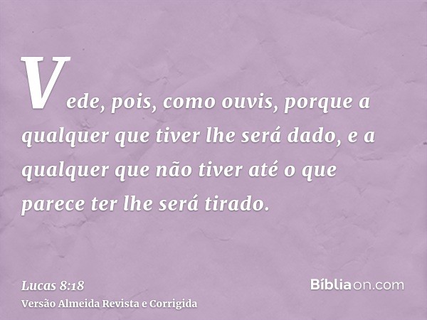 Vede, pois, como ouvis, porque a qualquer que tiver lhe será dado, e a qualquer que não tiver até o que parece ter lhe será tirado.