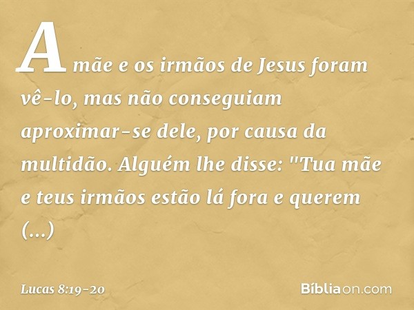 A mãe e os irmãos de Jesus foram vê-lo, mas não conseguiam aproximar-se dele, por causa da multidão. Alguém lhe disse: "Tua mãe e teus irmãos estão lá fora e qu