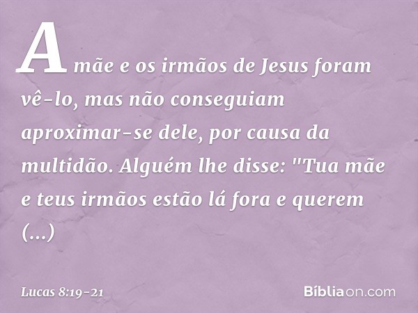 A mãe e os irmãos de Jesus foram vê-lo, mas não conseguiam aproximar-se dele, por causa da multidão. Alguém lhe disse: "Tua mãe e teus irmãos estão lá fora e qu