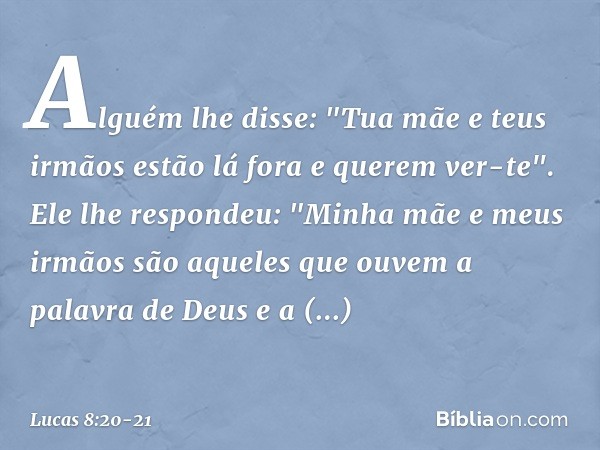 Alguém lhe disse: "Tua mãe e teus irmãos estão lá fora e querem ver-te". Ele lhe respondeu: "Minha mãe e meus irmãos são aqueles que ouvem a palavra de Deus e a