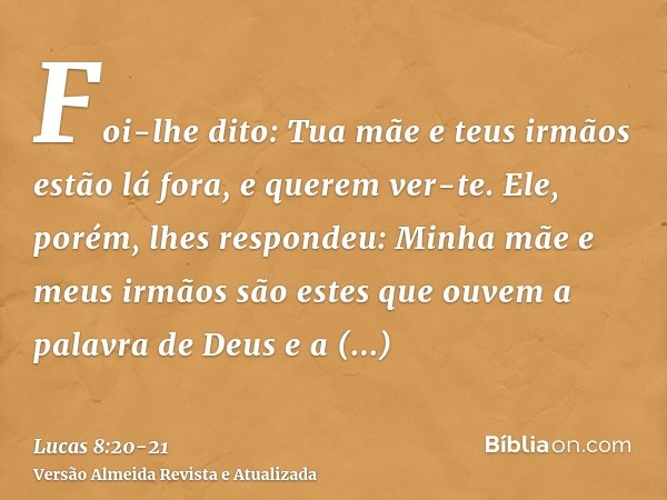 Foi-lhe dito: Tua mãe e teus irmãos estão lá fora, e querem ver-te.Ele, porém, lhes respondeu: Minha mãe e meus irmãos são estes que ouvem a palavra de Deus e a