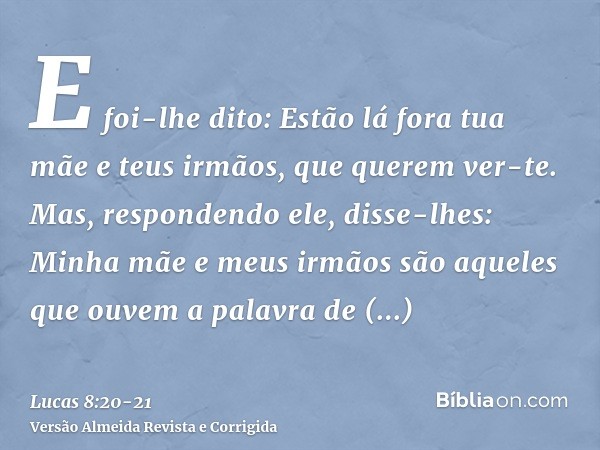 E foi-lhe dito: Estão lá fora tua mãe e teus irmãos, que querem ver-te.Mas, respondendo ele, disse-lhes: Minha mãe e meus irmãos são aqueles que ouvem a palavra