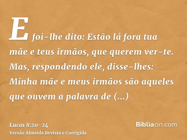E foi-lhe dito: Estão lá fora tua mãe e teus irmãos, que querem ver-te.Mas, respondendo ele, disse-lhes: Minha mãe e meus irmãos são aqueles que ouvem a palavra